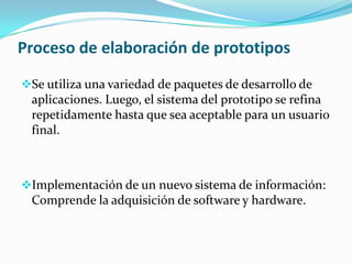 Proceso de elaboración de prototipos
Se utiliza una variedad de paquetes de desarrollo de
 aplicaciones. Luego, el sistema del prototipo se refina
 repetidamente hasta que sea aceptable para un usuario
 final.



Implementación de un nuevo sistema de información:
 Comprende la adquisición de software y hardware.
 