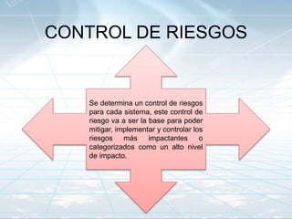 CONTROL DE RIESGOS
Se determina un control de riesgos
para cada sistema, este control de
riesgo va a ser la base para poder
mitigar, implementar y controlar los
riesgos más impactantes o
categorizados como un alto nivel
de impacto.
 