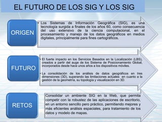 EL FUTURO DE LOS SIG Y LOS SIG
• Los Sistemas de Información Geográfica (SIG), es una
tecnología surgida a finales de los años 60, como consecuencia
del uso extensivo de la ciencia computacional, en el
procesamiento y manejo de los datos geográficos en medios
digitales, principalmente para fines cartográficos.
ORIGEN
• El fuerte impacto en los Servicios Basados en la Localización (LBS),
creados a partir del auge de los Sistema de Posicionamiento Global,
incorporados desde hace unos años a los dispositivos móviles.
• La consolidación de los análisis de datos geográficos en tres
dimensiones (3D), superando las limitaciones actuales en cuanto a la
gestión de la geometría, su topología y visualización en 3D.
FUTURO
Consolidar un ambiente SIG en la Web, que permita
competir con la robustez de las aplicaciones de escritorio,
en un entorno sencillo pero práctico, permitiendo mejores y
más eficientes análisis espaciales, para tratamiento de los
datos y modelo de mapas.
RETOS
 