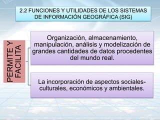 2.2 FUNCIONES Y UTILIDADES DE LOS SISTEMAS
DE INFORMACIÓN GEOGRÁFICA (SIG)
PERMITEY
FACILITA
Organización, almacenamiento,
manipulación, análisis y modelización de
grandes cantidades de datos procedentes
del mundo real.
La incorporación de aspectos sociales-
culturales, económicos y ambientales.
 