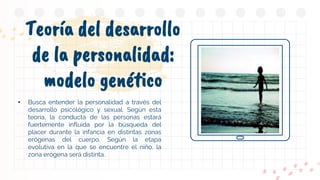 Teoría del desarrollo
de la personalidad:
modelo genético
• Busca entender la personalidad a través del
desarrollo psicológico y sexual. Según esta
teoría, la conducta de las personas estará
fuertemente influida por la búsqueda del
placer durante la infancia en distintas zonas
erógenas del cuerpo. Según la etapa
evolutiva en la que se encuentre el niño, la
zona erógena será distinta..
 