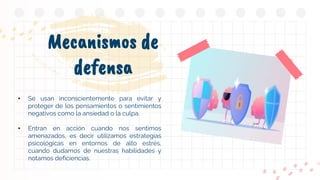 Mecanismos de
defensa
• Se usan inconscientemente para evitar y
proteger de los pensamientos o sentimientos
negativos como la ansiedad o la culpa.
• Entran en acción cuando nos sentimos
amenazados, es decir utilizamos estrategias
psicológicas en entornos de alto estrés,
cuando dudamos de nuestras habilidades y
notamos deficiencias.
 