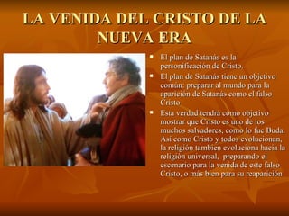 LA VENIDA DEL CRISTO DE LA NUEVA ERA El plan de Satanás es la personificación de Cristo. El plan de Satanás tiene un objetivo común: preparar al mundo para la aparición de Satanás como el falso Cristo   Esta verdad tendrá como objetivo mostrar que Cristo es uno de los muchos salvadores, como lo fue Buda. Así como Cristo y todos evolucionan, la religión tambien evoluciona hacia la religiòn universal,  preparando el escenario para la venida de este falso Cristo, o más bien para su reaparición   
