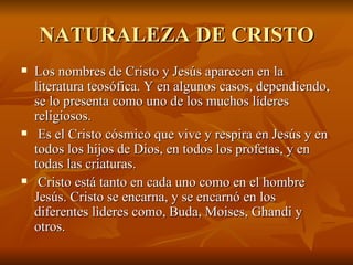 NATURALEZA DE CRISTO Los nombres de Cristo y Jesús aparecen en la literatura teosófica. Y en algunos casos, dependiendo, se lo presenta como uno de los muchos líderes religiosos. Es el Cristo cósmico que vive y respira en Jesús y en todos los hijos de Dios, en todos los profetas, y en todas las criaturas. Cristo está tanto en cada uno como en el hombre Jesús. Cristo se encarna, y se encarnó en los diferentes lìderes como, Buda, Moises, Ghandi y otros.   