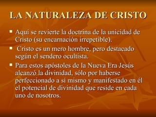 LA NATURALEZA DE CRISTO Aquí se revierte la doctrina de la unicidad de Cristo (su encarnación irrepetible). Cristo es un mero hombre, pero destacado según el sendero ocultista.   Para estos apóstoles de la Nueva Era Jesús alcanzó la divinidad, sólo por haberse perfeccionado a sí mismo y manifestado en él el potencial de divinidad que reside en cada uno de nosotros.   