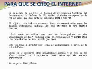  PARA QUE SE CREO EL INTERNETEn la década de los 60's, La división de investigación Científica del Departamento de Defensa de EU, realizo el diseño conceptual de la red de datos que más tarde se conocería como Internet.El objetivo principal era mantener líneas de comunicación entre las diversas instalaciones militares del país en caso de una guerra nuclear.     Más tarde se utilizo para que los investigadores de dos universidades de EUA pudieran estar en comunicación y comentarse los resultados de sus investigaciones.Esto los llevó a inventar una forma de comunicación a través de la red telefónica.Luego se le agregaron otras universidades gringas y al paso de los años comenzó a incrementar sus usuarios de manera exponencial.Ya luego se hizo público.