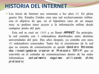 HISTORIA DEL INTERNETLos inicio de Internet nos remontan a los años 60. En plena guerra fría, Estados Unidos crea una red exclusivamente militar, con el objetivo de que, en el hipotético caso de un ataque ruso, se pudiera tener acceso a la información militar desde cualquier punto del país.    Esta red se creó en 1969 y se llamó ARPANET. En principio, la red contaba con 4 ordenadores distribuidos entre distintas universidades del país. Dos años después, ya contaba con unos 40 ordenadores conectados. Tanto fue el crecimiento de la red que su sistema de comunicación se quedó obsoleto. Entonces dos investigadores crearon el Protocolo TCP/IP, que se convirtió en el estándar de comunicaciones dentro de las redes informáticas (actualmente seguimos utilizando dicho protocolo). 