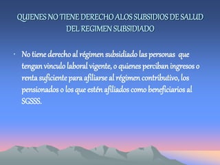 QUIENES NO TIENE DERECHOALOSSUBSIDIOS DE SALUD
DEL REGIMEN SUBSIDIADO
• No tiene derechoal régimen subsidiado las personas que
tengan vinculo laboral vigente, o quienes perciban ingresos o
renta suficientepara afiliarse al régimen contributivo, los
pensionados o los que estén afiliados como beneficiarios al
SGSSS.
 