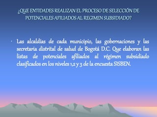 ¿QUE ENTIDADESREALIZANEL PROCESODE SELECCIÓN DE
POTENCIALESAFILIADOSAL REGIMENSUBSIDIADO?
• Las alcaldías de cada municipio, las gobernaciones y las
secretaria distrital de salud de Bogotá D.C. Que elaboran las
listas de potenciales afiliados al régimen subsidiado
clasificados en los niveles 1,2 y 3 de la encuestaSISBEN.
 