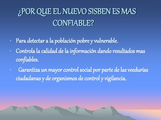 ¿POR QUE EL NUEVO SISBENES MAS
CONFIABLE?
• Para detectar a la población pobre y vulnerable.
• Controlala calidad de la información dando resultados mas
confiables.
• Garantiza un mayor control social por parte de las veedurías
ciudadanas y de organismos de control y vigilancia.
 