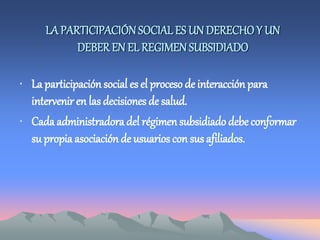 LA PARTICIPACIÓNSOCIAL ES UN DERECHOY UN
DEBER EN EL REGIMEN SUBSIDIADO
• La participación social es el proceso de interacción para
intervenir en las decisiones de salud.
• Cada administradora del régimen subsidiado debe conformar
su propia asociación de usuarios con sus afiliados.
 