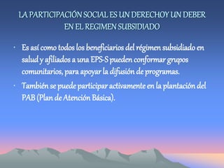 LAPARTICIPACIÓNSOCIAL ES UN DERECHOY UN DEBER
EN EL REGIMEN SUBSIDIADO
• Es así como todos los beneficiarios del régimen subsidiado en
saludy afiliados a una EPS-S pueden conformar grupos
comunitarios, para apoyar la difusión de programas.
• También se puede participar activamenteen la plantación del
PAB (Plan de Atención Básica).
 
