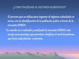¿COMOINGRESAR AL REGIMEN SUBSIDIADO?
• El proceso que se utiliza para ingresar al régimen subsidiado se
inicia, con la identificación de la población pobre a través de la
encuesta SISBEN.
Ya cuando se a realizadoy analizado la encuesta SISBEN, esta
arroja unospuntajes que permiten clasificar el nivel de pobreza
que tiene cada familia o persona.
 