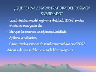 ¿QUE ES UNA ADMINISTRADORADEL REGIMEN
SUBSIDIADO?
• La administradora del régimen subsidiado (EPS-S) son las
entidades encargadas de:
• Manejar los recursos del régimen subsidiado.
• Afiliar a la población.
• Garantizar los servicios de salud comprendidos en el POS-S.
Además de esto se debe permitir la libre escogencia.
 