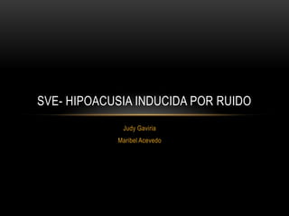 Judy Gaviria
Maribel Acevedo
SVE- HIPOACUSIA INDUCIDA POR RUIDO
 