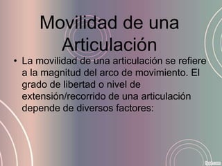 Movilidad de una
        Articulación
• La movilidad de una articulación se refiere
  a la magnitud del arco de movimiento. El
  grado de libertad o nivel de
  extensión/recorrido de una articulación
  depende de diversos factores:
 