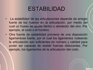 ESTABILIDAD
•   La estabilidad de las articulaciones depende de arreglo
  fuerte de los huesos en la articulación, por medio del
  cual un hueso se ajusta dentro o alrededor del otro. Por
  ejemplo, el codo o el hombro.
• Otra fuente de estabilidad proviene de una disposición
  ligamentosa fuerte, por el cual los ligamentos rodeando
  la articulación son suficientes en número y calidad para
  poder ser capaces de resistir fuerzas dislocantes. Por
  ejemplo, los ligamentos de la articulación del codo.
 