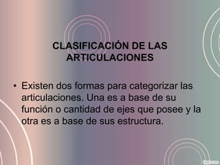 CLASIFICACIÓN DE LAS
          ARTICULACIONES

• Existen dos formas para categorizar las
  articulaciones. Una es a base de su
  función o cantidad de ejes que posee y la
  otra es a base de sus estructura.
 