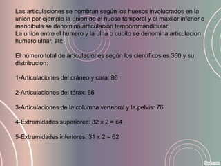 Las articulaciones se nombran según los huesos involucrados en la
union por ejemplo la union de el hueso temporal y el maxilar inferior o
mandibula se denomina articulacion temporomandibular.
La union entre el humero y la ulna o cubito se denomina articulacion
humero ulnar, etc

El número total de articulaciones según los científicos es 360 y su
distribucion:

1-Articulaciones del cráneo y cara: 86

2-Articulaciones del tórax: 66

3-Articulaciones de la columna vertebral y la pelvis: 76

4-Extremidades superiores: 32 x 2 = 64

5-Extremidades inferiores: 31 x 2 = 62
 