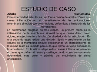 ESTUDIO DE CASO
• Artritis                                                reumatoidea
  Esta enfermedad articular es una forma común de artritis crónica que
  causa inflamación en el revestimiento de las articulaciones
  (membrana sinovial) con dolor, rigidez, deformidad y limitación de los
                               movimientos.
  La enfermedad progresa en tres etapas. La primera etapa es la
  inflamación de la membrana sinovial lo que causa dolor, calor,
  rigidez, enrojecimiento e hinchazón alrededor de la articulación. En
  una segunda etapa existe una división rápida y crecimiento de las
  células de la membrana sinovial ocasionando un engrosamiento de
  la misma (esto es llamado panus) lo que forma un tejido anormal en
  la articulación. En la última etapa estas células inflamadas secretan
  enzimas que dañan al hueso y cartílago dando como consecuencia
  deformidad, más dolor y pérdida del movimiento de dicha
  articulación.
 