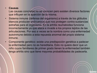 • Causas
  Las causas concretas no se conocen pero existen diversos factores
  que influyen en la aparción de la misma.
• Sistema inmune (defensa del organismo):a través de los glóbulos
  blancos producen anticuerpos que nos protegen contra sustancias
  extrañas para el organismo. En la artritis reumatoidea funciona
  incorrectamente ya que ataca e invade a los propios tejidos de las
  articulaciones. Por eso a veces se la nombra como una enfermedad
  autoinmune debido a esta repuesta anormal del propio sistema
  inmune.
• Componente genético: existe una predispoción genética a padecer
  la enfermedad pero no es hereditaria. Esto no quiere decir que un
  niño cuyos familiares de primer grado tienen la enfermedad también
  tenga artritis sino que tiene mayores probabilidades de padecerla.
 