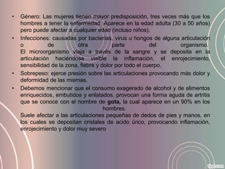 •   Género: Las mujeres tienen mayor predisposición, tres veces más que los
    hombres a tener la enfermedad. Aparece en la edad adulta (30 a 50 años)
    pero puede afectar a cualquier edad (incluso niños).
•   Infecciones: causadas por bacterias, virus u hongos de alguna articulación
    o           de          otra           parte          del     organismo.
    El microorganismo viaja a través de la sangre y se deposita en la
    articulación haciéndose visible la inflamación, el enrojecimiento,
    sensibilidad de la zona, fiebre y dolor por todo el cuerpo.
•   Sobrepeso: ejerce presión sobre las articulaciones provocando más dolor y
    deformidad de las mismas.
•   Debemos mencionar que el consumo exagerado de alcohol y de alimentos
    enriquecidos, embutidos y enlatados, provocan una forma aguda de artritis
    que se conoce con el nombre de gota, la cual aparece en un 90% en los
                                       hombres.
    Suele afectar a las articulaciones pequeñas de dedos de pies y manos, en
    los cuales se depositan cristales de acido úrico, provocando inflamación,
    enrojecimiento y dolor muy severo
 