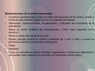 Manifestaciones de la artritis reumatoidea
• Comienza generalmente en las pequeñas articulaciones de los dedos, manos y
  muñecas pero también puede aprecer en cualquier articulación
• Inflamación, hipersensibilidad, enrojecimiento, y dificultad del movimiento de la
  articulación
• Afecta en forma simétrica las articulaciones ( tanto mano izquierda como
  derecha )
• Afecta a varias articulaciones a la vez
• Rigidez articular durante la mañana (alrededor de 1 hora o más) y cuando se
  permanece sentado por períodos prolongados
• Fatiga
• Debilidad
• Cursa con períodos de mayor actividad o agudización ( empeora la inflamación )
  que pueden estar seguidos por períodos de inactividad (asintomático)
 