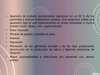 • Aparición de nódulos reumatoideos (aparecen en un 20 % de los
  pacientes e indican enfermedad severa). Son pequeños bultos que
  aparecen bajo la piel especialmente en áreas expuestas a mucha
  presión (codo, dedos, pies, espina dorsal)
• Dolor muscular
• Pérdida de apetito y pérdida de peso
• Anemia
• Depresión
• Afectación de las glándulas bucales y de los ojos produciendo
  disminución en la producción de saliva y lágrimas (síndrome de
  Sjögren)
• Mayor susceptibilidad a infecciones (en pacientes con severa
  artritis)
 