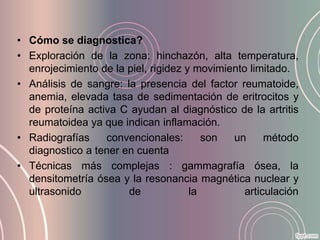 • Cómo se diagnostica?
• Exploración de la zona: hinchazón, alta temperatura,
  enrojecimiento de la piel, rigidez y movimiento limitado.
• Análisis de sangre: la presencia del factor reumatoide,
  anemia, elevada tasa de sedimentación de eritrocitos y
  de proteína activa C ayudan al diagnóstico de la artritis
  reumatoidea ya que indican inflamación.
• Radiografías    convencionales:        son  un      método
  diagnostico a tener en cuenta
• Técnicas más complejas : gammagrafía ósea, la
  densitometría ósea y la resonancia magnética nuclear y
  ultrasonido          de             la         articulación
 