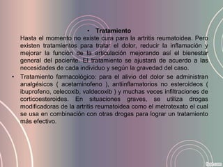• Tratamiento
  Hasta el momento no existe cura para la artritis reumatoidea. Pero
  existen tratamientos para tratar el dolor, reducir la inflamación y
  mejorar la función de la articulación mejorando así el bienestar
  general del paciente. El tratamiento se ajustará de acuerdo a las
  necesidades de cada individuo y según la gravedad del caso.
• Tratamiento farmacológico: para el alivio del dolor se administran
  analgésicos ( acetaminofeno ), antiinflamatorios no esteroideos (
  ibuprofeno, celecoxib, valdecoxib ) y muchas veces infiltraciones de
  corticoesteroides. En situaciones graves, se utiliza drogas
  modificadoras de la artritis reumatoidea como el metrotexato el cual
  se usa en combinación con otras drogas para lograr un tratamiento
  más efectivo.
 