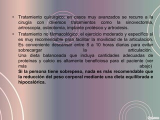 • Tratamiento quirúrgico: en casos muy avanzados se recurre a la
  cirugía con diversos tratamientos como la sinovectomía,
  artroscopia, osteotomía, implante protésico y artrodesis.
• Tratamiento no fármacológico: el ejercicio moderado y específico sí
  es muy recomendable para facilitar la movilidad de la articulación.
  Es conveniente descansar entre 8 a 10 horas diarias para evitar
  sobrecargar                      la                      articulación.
  Una dieta balanceada que incluya cantidades adecuadas de
  proteínas y calcio es altamente beneficiosa para el paciente (ver
  más                                                            abajo)
  Si la persona tiene sobrepeso, nada es más recomendable que
  la reducción del peso corporal mediante una dieta equilibrada e
  hipocalórica.
 