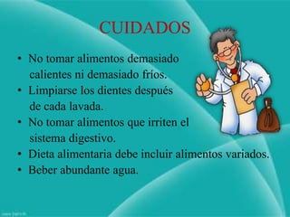 CUIDADOS
• No tomar alimentos demasiado
  calientes ni demasiado fríos.
• Limpiarse los dientes después
  de cada lavada.
• No tomar alimentos que irriten el
  sistema digestivo.
• Dieta alimentaria debe incluir alimentos variados.
• Beber abundante agua.
 