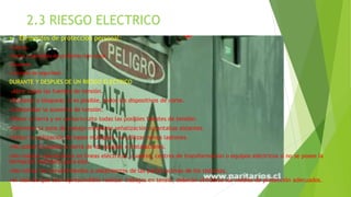2.3 RIESGO ELECTRICO
 Elementos de protección personal:
•Cascos.
•Gafas o pantallas de proEletección facial.
•Guantes.
•Calzado de seguridad.
DURANTE Y DESPUES DE UN RIESGO ELECTRICO
•Abrir todas las fuentes de tensión.
•Enclavar o bloquear, si es posible, todos los dispositivos de corte.
•Comprobar la ausencia de tensión.
•Poner a tierra y en cortocircuito todas las posibles fuentes de tensión.
•Delimitar la zona de trabajo mediante señalización o pantallas aislantes.
•Evitar la utilización de bases múltiples, no utilizar nunca ladrones.
•No quitar la puesta a tierra de los equipos e instalaciones.
•No realizar operaciones en líneas eléctricas, cuadros, centros de transformación o equipos eléctricos si no se posee la
formación necesaria para ello.
•No retirar los recubrimientos o aislamientos de las partes activas de los sistemas.
•el caso de que sea imprescindible realizar trabajos en tensió, deberán utilizarse los medios de protección adecuados.
 