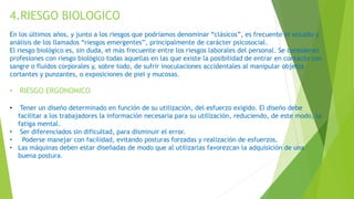 4.RIESGO BIOLOGICO
En los últimos años, y junto a los riesgos que podríamos denominar “clásicos”, es frecuente el estudio y
análisis de los llamados “riesgos emergentes”, principalmente de carácter psicosocial.
El riesgo biológico es, sin duda, el más frecuente entre los riesgos laborales del personal. Se consideran
profesiones con riesgo biológico todas aquellas en las que existe la posibilidad de entrar en contacto con
sangre o fluidos corporales y, sobre todo, de sufrir inoculaciones accidentales al manipular objetos
cortantes y punzantes, o exposiciones de piel y mucosas.
• RIESGO ERGONOMICO
• Tener un diseño determinado en función de su utilización, del esfuerzo exigido. El diseño debe
facilitar a los trabajadores la información necesaria para su utilización, reduciendo, de este modo, la
fatiga mental.
• Ser diferenciados sin dificultad, para disminuir el error.
• Poderse manejar con facilidad, evitando posturas forzadas y realización de esfuerzos.
• Las máquinas deben estar diseñadas de modo que al utilizarlas favorezcan la adquisición de una
buena postura.
 