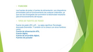 • FUNCION
Las fuentes de poder o fuentes de alimentación, son dispositivos
primordiales para el funcionamiento de cualquier ordenador, ya
que son las encargadas de suministrar la electricidad necesaria
para el funcionamiento del equipo.
• TIPOS DE FUENTES DE PODER
Fuente de poder ATX y AT.- La siglas significan Tecnología
Avanzada Extendida. Y también se le conoce con otros nombres
como:
Fuente de alimentación ATX,
Fuente digital,
Fuente de encendido digital,
Fuentes de pulsador
 