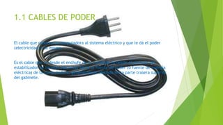 1.1 CABLES DE PODER
El cable que conecta la computadora al sistema eléctrico y que le da el poder
(electricidad) a la misma.
Es el cable que va desde el enchufe de la corriente (o desde el enchufe del
estabilizador de tensión eléctrica) hacia la fuente de poder (o fuente de energía
eléctrica) de la computadora, generalmente ubicado en la parte trasera superior
del gabinete.
 