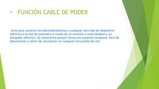 • FUNCIÓN CABLE DE PODER
sirve para conectar los electrodomésticos o cualquier otro tipo de dispositivo
eléctrico a la red de suministro a través de un enchufe o conectándose a un
alargador eléctrico. Se caracteriza porque forma una conexión temporal, fácil de
desconectar y volver de reconectar en cualquier otro punto de red.
 