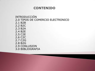 INTRODUCCIÓN
2.0 TIPOS DE COMERCIO ELECTRONICO
2.1 B2B
2.2 B2C
2.3 B2A
2.4 B2E
2.5 C2E
2.6 C2C
2.7 C2G
2.8 B2G
2.9 CONLUSION
3.0 BIBLIOGRAFIA
 