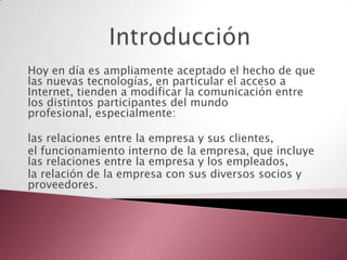 Hoy en día es ampliamente aceptado el hecho de que
las nuevas tecnologías, en particular el acceso a
Internet, tienden a modificar la comunicación entre
los distintos participantes del mundo
profesional, especialmente:

las relaciones entre la empresa y sus clientes,
el funcionamiento interno de la empresa, que incluye
las relaciones entre la empresa y los empleados,
la relación de la empresa con sus diversos socios y
proveedores.
 