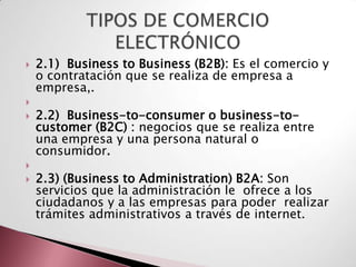    2.1) Business to Business (B2B): Es el comercio y
    o contratación que se realiza de empresa a
    empresa,.

   2.2) Business-to-consumer o business-to-
    customer (B2C) : negocios que se realiza entre
    una empresa y una persona natural o
    consumidor.

   2.3) (Business to Administration) B2A: Son
    servicios que la administración le ofrece a los
    ciudadanos y a las empresas para poder realizar
    trámites administrativos a través de internet.
 