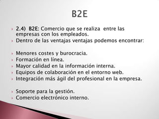    2.4) B2E: Comercio que se realiza entre las
    empresas con los empleados.
   Dentro de las ventajas ventajas podemos encontrar:

   Menores costes y burocracia.
   Formación en línea.
   Mayor calidad en la información interna.
   Equipos de colaboración en el entorno web.
   Integración más ágil del profesional en la empresa.

   Soporte para la gestión.
   Comercio electrónico interno.
 