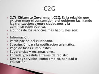    2.7) Citizen to Government C2G: Es la relación que
    existen entre el consumidor y el gobierno facilitando
    las transacciones entre ciudadanos y la
    administración pública.
   algunos de los servicios más habituales son:

   Información.
   Participación del ciudadano.
   Suscripción para la notificación telemática.
   Pago de tasas e impuestos.
   Sugerencias y reclamaciones.
   Entrada y/o salida a través de registro.
   Diversos servicios, como empleo, sanidad o
    educación.
 