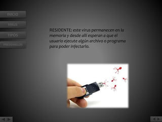 INICIO 
VIRUS 
TIPOS 
PREVENIRLOS 
RESIDENTE: este virus permanecen en la 
memoria y desde allí esperan a que el 
usuario ejecute algún archivo o programa 
para poder infectarlo. 
 