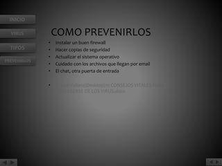INICIO 
VIRUS 
TIPOS 
PREVENIRLOS 
COMO PREVENIRLOS 
• Instalar un buen firewall 
• Hacer copias de seguridad 
• Actualizar el sistema operativo 
• Cuidado con los archivos que llegan por email 
• El chat, otra puerta de entrada 
• C:UsersdianaDesktop10 CONSEJOS VITALES PARA 
PROTEGERSE DE LOS VIRUS.docx 
 