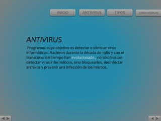 INICIO ANTIVIRUS TIPOS COMO USARLOS 
ANTIVIRUS 
Programas cuyo objetivo es detectar o eliminar virus 
informáticos. Nacieron durante la década de 1980 y con el 
transcurso del tiempo han evolucionado , no sólo buscan 
detectar virus informáticos, sino bloquearlos, desinfectar 
archivos y prevenir una infección de los mismos. 
 