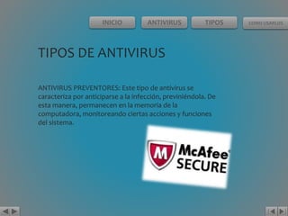 INICIO ANTIVIRUS TIPOS COMO USARLOS 
TIPOS DE ANTIVIRUS 
ANTIVIRUS PREVENTORES: Este tipo de antivirus se 
caracteriza por anticiparse a la infección, previniéndola. De 
esta manera, permanecen en la memoria de la 
computadora, monitoreando ciertas acciones y funciones 
del sistema. 
 