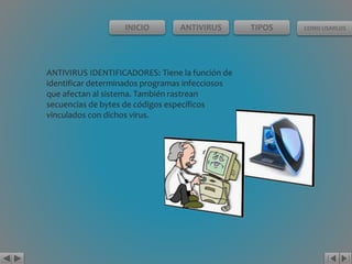 INICIO ANTIVIRUS TIPOS COMO USARLOS 
ANTIVIRUS IDENTIFICADORES: Tiene la función de 
identificar determinados programas infecciosos 
que afectan al sistema. También rastrean 
secuencias de bytes de códigos específicos 
vinculados con dichos virus. 
 