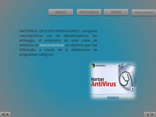 INICIO ANTIVIRUS TIPOS COMO USARLOS 
ANTIVIRUS DESCONTAMINADORES: comparte 
características con los identificadores. Sin 
embargo, el propósito de esta clase de 
antivirus es descontaminar un sistema que fue 
infectado, a través de la eliminación de 
programas malignos. 
 