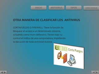 INICIO ANTIVIRUS TIPOS COMO USARLOS 
OTRA MANERA DE CLASIFICAR LOS ANTIVIRUS 
CORTAFUEGOS O FIREWALL: Tiene la función de 
bloquear el acceso a un determinado sistema, 
actuando como muro defensivo. Tienen bajo su 
control el tráfico de una computadora, impidiendo 
la ejecución de toda actividad dudosa. 
 