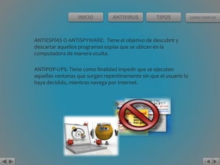INICIO ANTIVIRUS TIPOS COMO USARLOS 
ANTIESPÍAS O ANTISPYWARE: Tiene el objetivo de descubrir y 
descartar aquellos programas espías que se ubican en la 
computadora de manera oculta. 
ANTIPOP-UPS: Tiene como finalidad impedir que se ejecuten 
aquellas ventanas que surgen repentinamente sin que el usuario lo 
haya decidido, mientras navega por Internet. 
 